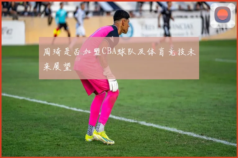 周琦是否加盟CBA球队及体育竞技未来展望