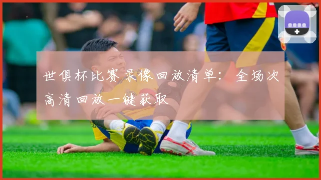 世俱杯比赛录像回放清单：全场次高清回放一键获取