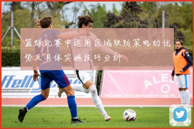 篮球比赛中运用区域联防策略的优势及具体实施技巧分析